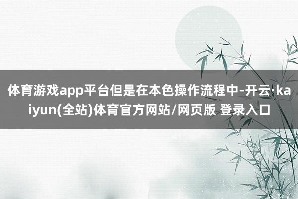 体育游戏app平台但是在本色操作流程中-开云·kaiyun(全站)体育官方网站/网页版 登录入口
