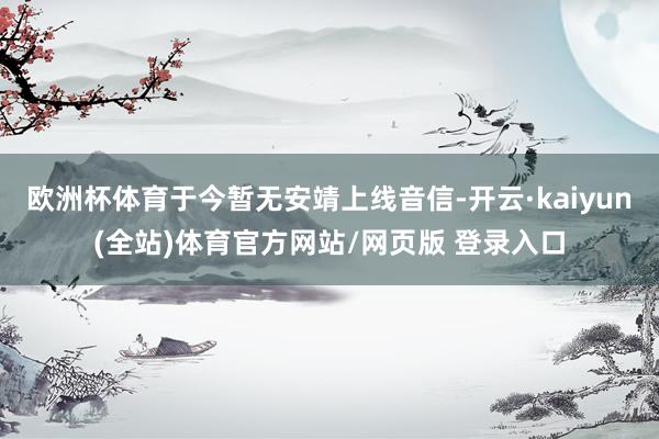 欧洲杯体育于今暂无安靖上线音信-开云·kaiyun(全站)体育官方网站/网页版 登录入口