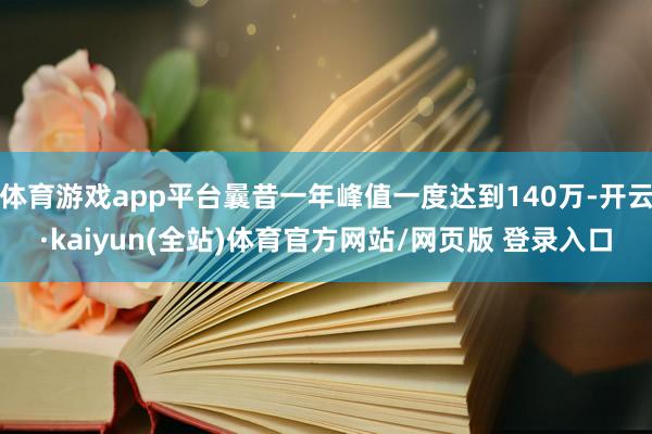 体育游戏app平台曩昔一年峰值一度达到140万-开云·kaiyun(全站)体育官方网站/网页版 登录入口