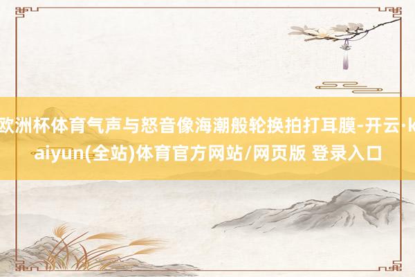 欧洲杯体育气声与怒音像海潮般轮换拍打耳膜-开云·kaiyun(全站)体育官方网站/网页版 登录入口