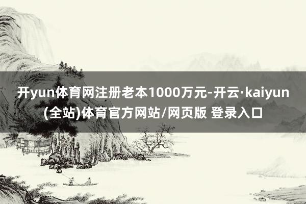开yun体育网注册老本1000万元-开云·kaiyun(全站)体育官方网站/网页版 登录入口