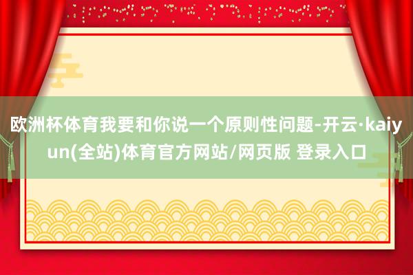 欧洲杯体育我要和你说一个原则性问题-开云·kaiyun(全站)体育官方网站/网页版 登录入口