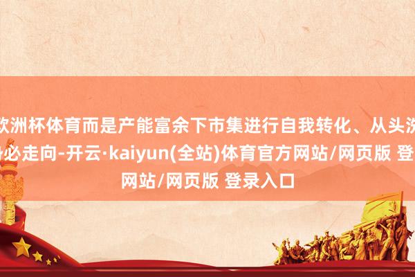 欧洲杯体育而是产能富余下市集进行自我转化、从头洗牌的势必走向-开云·kaiyun(全站)体育官方网站/网页版 登录入口