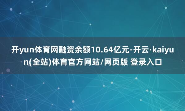 开yun体育网融资余额10.64亿元-开云·kaiyun(全站)体育官方网站/网页版 登录入口