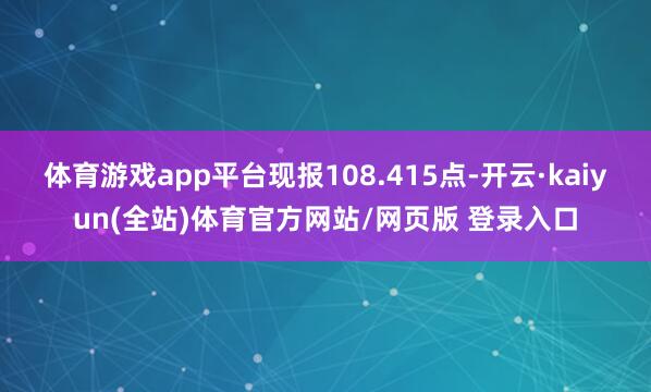 体育游戏app平台现报108.415点-开云·kaiyun(全站)体育官方网站/网页版 登录入口