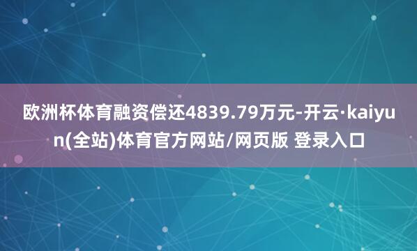欧洲杯体育融资偿还4839.79万元-开云·kaiyun(全站)体育官方网站/网页版 登录入口