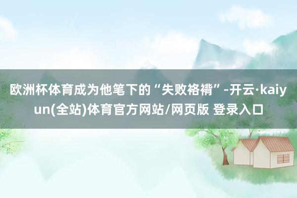 欧洲杯体育成为他笔下的“失败袼褙”-开云·kaiyun(全站)体育官方网站/网页版 登录入口
