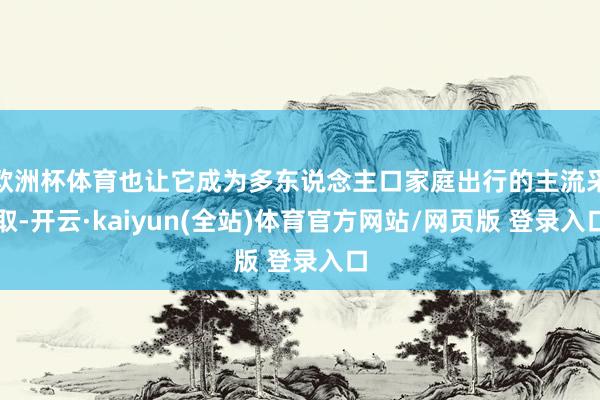 欧洲杯体育也让它成为多东说念主口家庭出行的主流采取-开云·kaiyun(全站)体育官方网站/网页版 登录入口