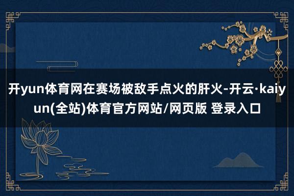 开yun体育网在赛场被敌手点火的肝火-开云·kaiyun(全站)体育官方网站/网页版 登录入口
