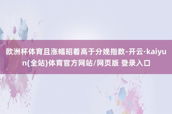欧洲杯体育且涨幅昭着高于分娩指数-开云·kaiyun(全站)体育官方网站/网页版 登录入口
