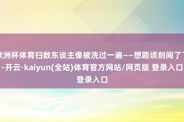 欧洲杯体育扫数东谈主像被洗过一遍——想路顷刻间了了-开云·kaiyun(全站)体育官方网站/网页版 登录入口