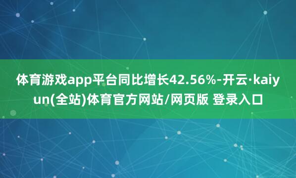 体育游戏app平台同比增长42.56%-开云·kaiyun(全站)体育官方网站/网页版 登录入口