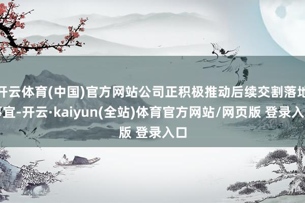 开云体育(中国)官方网站公司正积极推动后续交割落地事宜-开云·kaiyun(全站)体育官方网站/网页版 登录入口