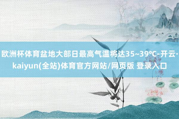 欧洲杯体育盆地大部日最高气温将达35~39℃-开云·kaiyun(全站)体育官方网站/网页版 登录入口