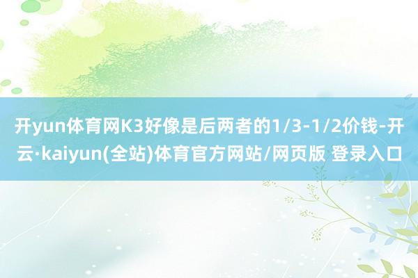 开yun体育网K3好像是后两者的1/3-1/2价钱-开云·kaiyun(全站)体育官方网站/网页版 登录入口