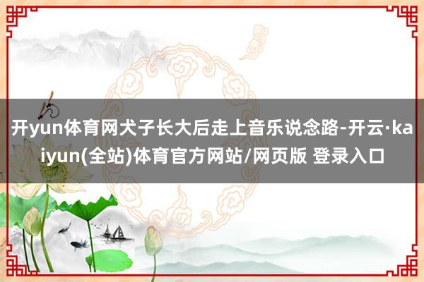 开yun体育网犬子长大后走上音乐说念路-开云·kaiyun(全站)体育官方网站/网页版 登录入口