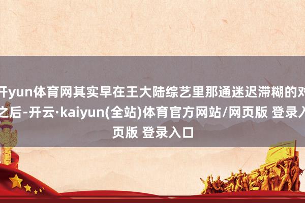 开yun体育网其实早在王大陆综艺里那通迷迟滞糊的对话之后-开云·kaiyun(全站)体育官方网站/网页版 登录入口