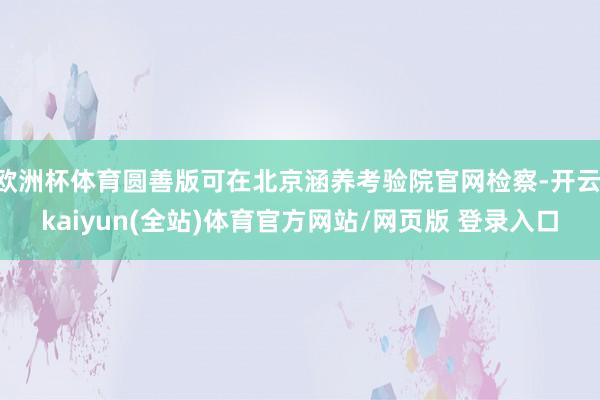 欧洲杯体育圆善版可在北京涵养考验院官网检察-开云·kaiyun(全站)体育官方网站/网页版 登录入口