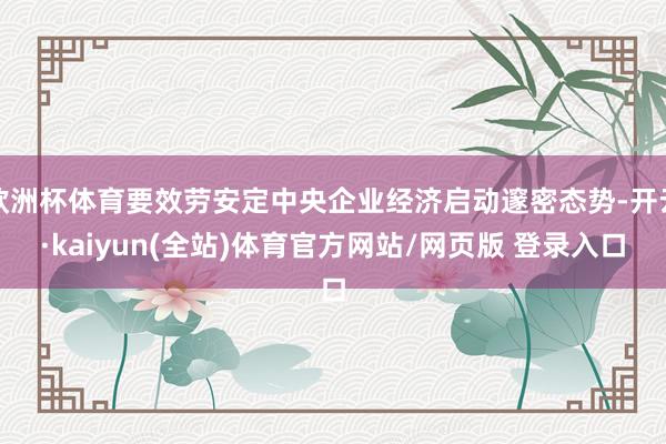 欧洲杯体育要效劳安定中央企业经济启动邃密态势-开云·kaiyun(全站)体育官方网站/网页版 登录入口