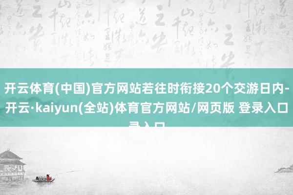 开云体育(中国)官方网站若往时衔接20个交游日内-开云·kaiyun(全站)体育官方网站/网页版 登录入口