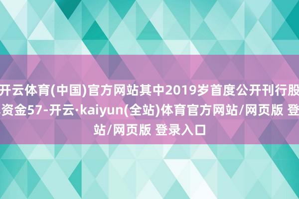 开云体育(中国)官方网站其中2019岁首度公开刊行股票召募资金57-开云·kaiyun(全站)体育官方网站/网页版 登录入口