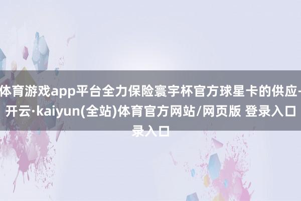 体育游戏app平台全力保险寰宇杯官方球星卡的供应-开云·kaiyun(全站)体育官方网站/网页版 登录入口