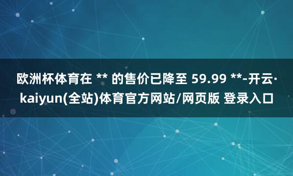 欧洲杯体育在 ** 的售价已降至 59.99 **-开云·kaiyun(全站)体育官方网站/网页版 登录入口