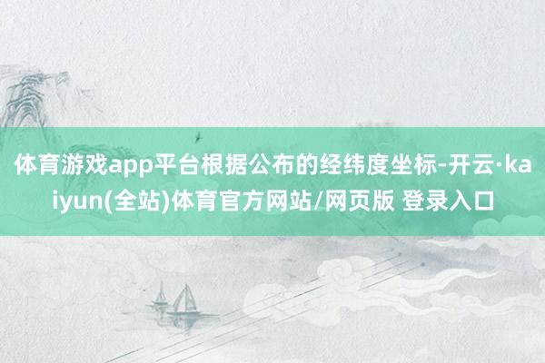 体育游戏app平台根据公布的经纬度坐标-开云·kaiyun(全站)体育官方网站/网页版 登录入口