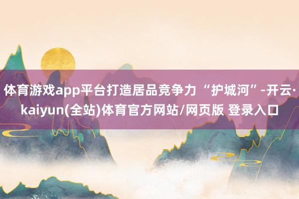 体育游戏app平台打造居品竞争力 “护城河”-开云·kaiyun(全站)体育官方网站/网页版 登录入口