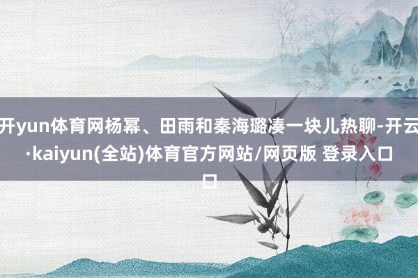 开yun体育网杨幂、田雨和秦海璐凑一块儿热聊-开云·kaiyun(全站)体育官方网站/网页版 登录入口