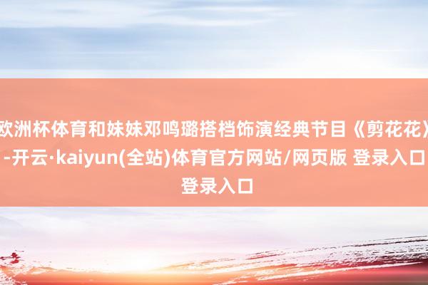欧洲杯体育和妹妹邓鸣璐搭档饰演经典节目《剪花花》-开云·kaiyun(全站)体育官方网站/网页版 登录入口