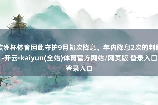 欧洲杯体育因此守护9月初次降息、年内降息2次的判断-开云·kaiyun(全站)体育官方网站/网页版 登录入口