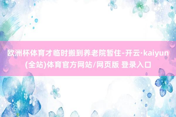 欧洲杯体育才临时搬到养老院暂住-开云·kaiyun(全站)体育官方网站/网页版 登录入口