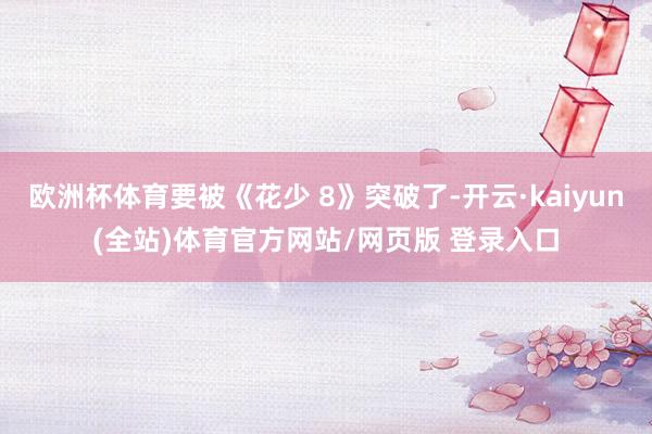 欧洲杯体育要被《花少 8》突破了-开云·kaiyun(全站)体育官方网站/网页版 登录入口