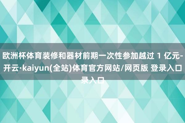 欧洲杯体育装修和器材前期一次性参加越过 1 亿元-开云·kaiyun(全站)体育官方网站/网页版 登录入口