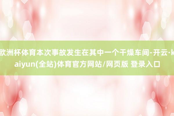 欧洲杯体育本次事故发生在其中一个干燥车间-开云·kaiyun(全站)体育官方网站/网页版 登录入口