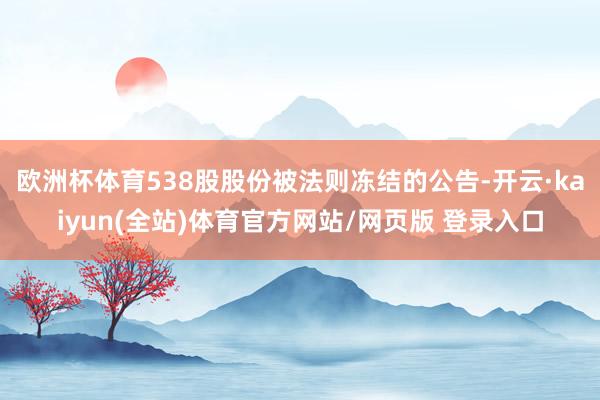 欧洲杯体育538股股份被法则冻结的公告-开云·kaiyun(全站)体育官方网站/网页版 登录入口