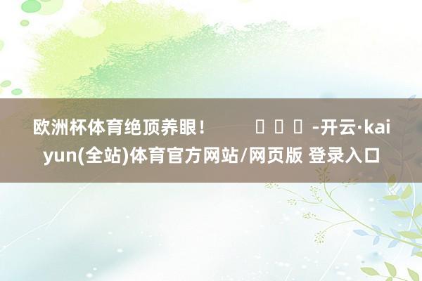 欧洲杯体育绝顶养眼！        			-开云·kaiyun(全站)体育官方网站/网页版 登录入口