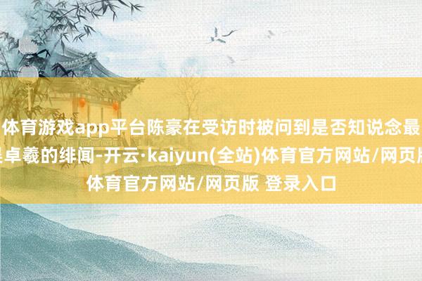 体育游戏app平台陈豪在受访时被问到是否知说念最近张曦雯吴卓羲的绯闻-开云·kaiyun(全站)体育官方网站/网页版 登录入口
