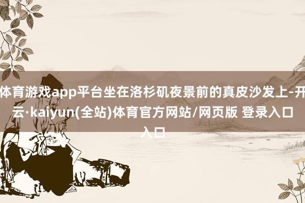 体育游戏app平台坐在洛杉矶夜景前的真皮沙发上-开云·kaiyun(全站)体育官方网站/网页版 登录入口