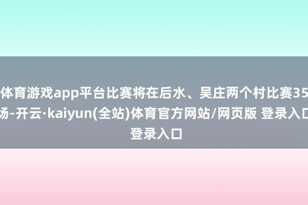 体育游戏app平台比赛将在后水、吴庄两个村比赛35场-开云·kaiyun(全站)体育官方网站/网页版 登录入口