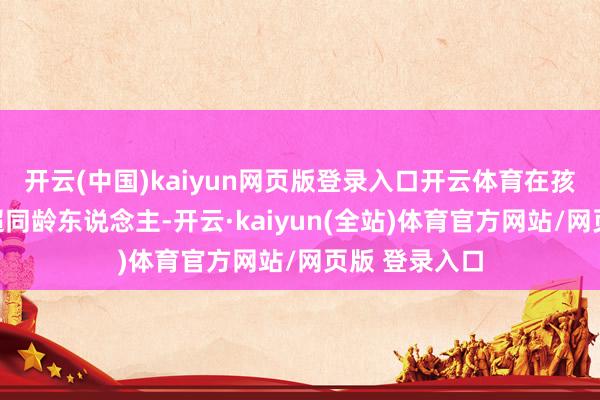 开云(中国)kaiyun网页版登录入口开云体育在孩童时期便远超同龄东说念主-开云·kaiyun(全站)体育官方网站/网页版 登录入口