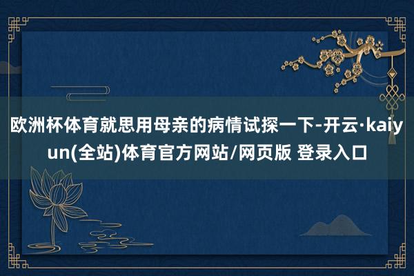 欧洲杯体育就思用母亲的病情试探一下-开云·kaiyun(全站)体育官方网站/网页版 登录入口