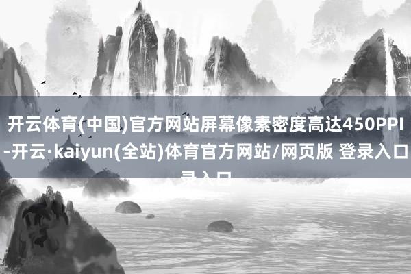 开云体育(中国)官方网站屏幕像素密度高达450PPI-开云·kaiyun(全站)体育官方网站/网页版 登录入口