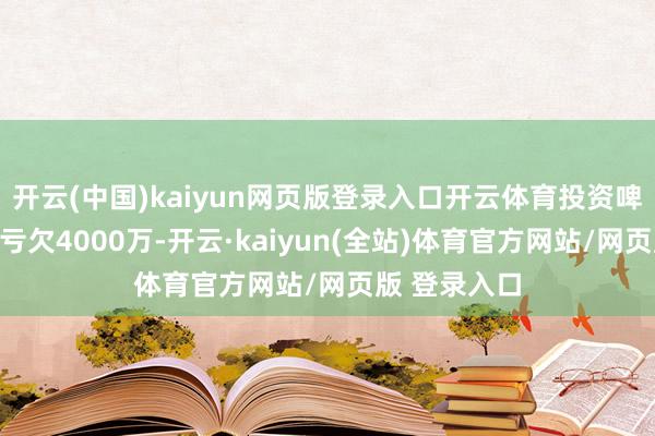 开云(中国)kaiyun网页版登录入口开云体育投资啤酒厂、酒吧亏欠4000万-开云·kaiyun(全站)体育官方网站/网页版 登录入口