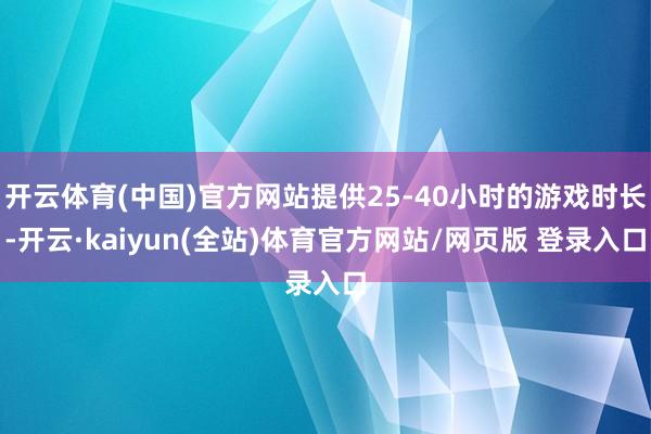 开云体育(中国)官方网站提供25-40小时的游戏时长-开云·kaiyun(全站)体育官方网站/网页版 登录入口