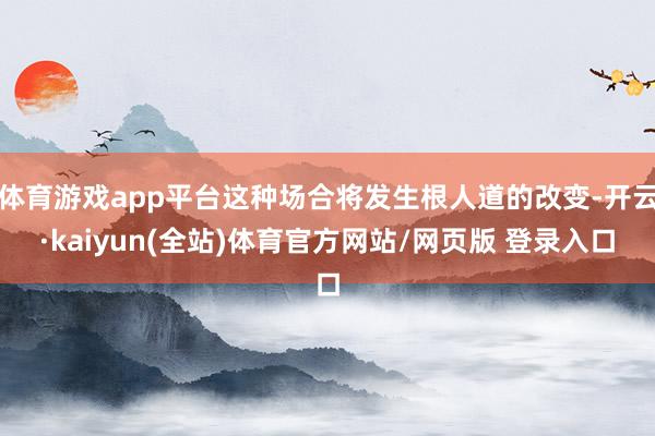 体育游戏app平台这种场合将发生根人道的改变-开云·kaiyun(全站)体育官方网站/网页版 登录入口