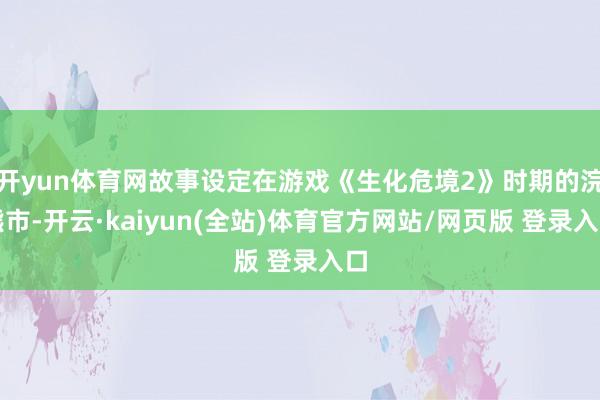 开yun体育网故事设定在游戏《生化危境2》时期的浣熊市-开云·kaiyun(全站)体育官方网站/网页版 登录入口