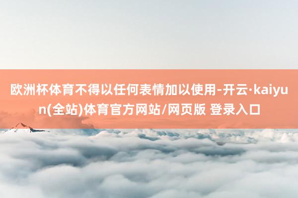 欧洲杯体育不得以任何表情加以使用-开云·kaiyun(全站)体育官方网站/网页版 登录入口