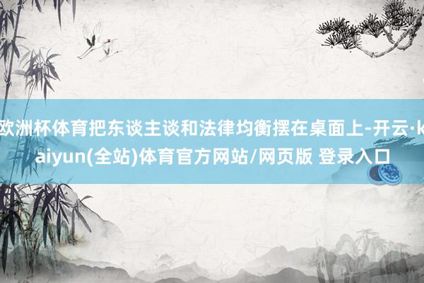 欧洲杯体育把东谈主谈和法律均衡摆在桌面上-开云·kaiyun(全站)体育官方网站/网页版 登录入口